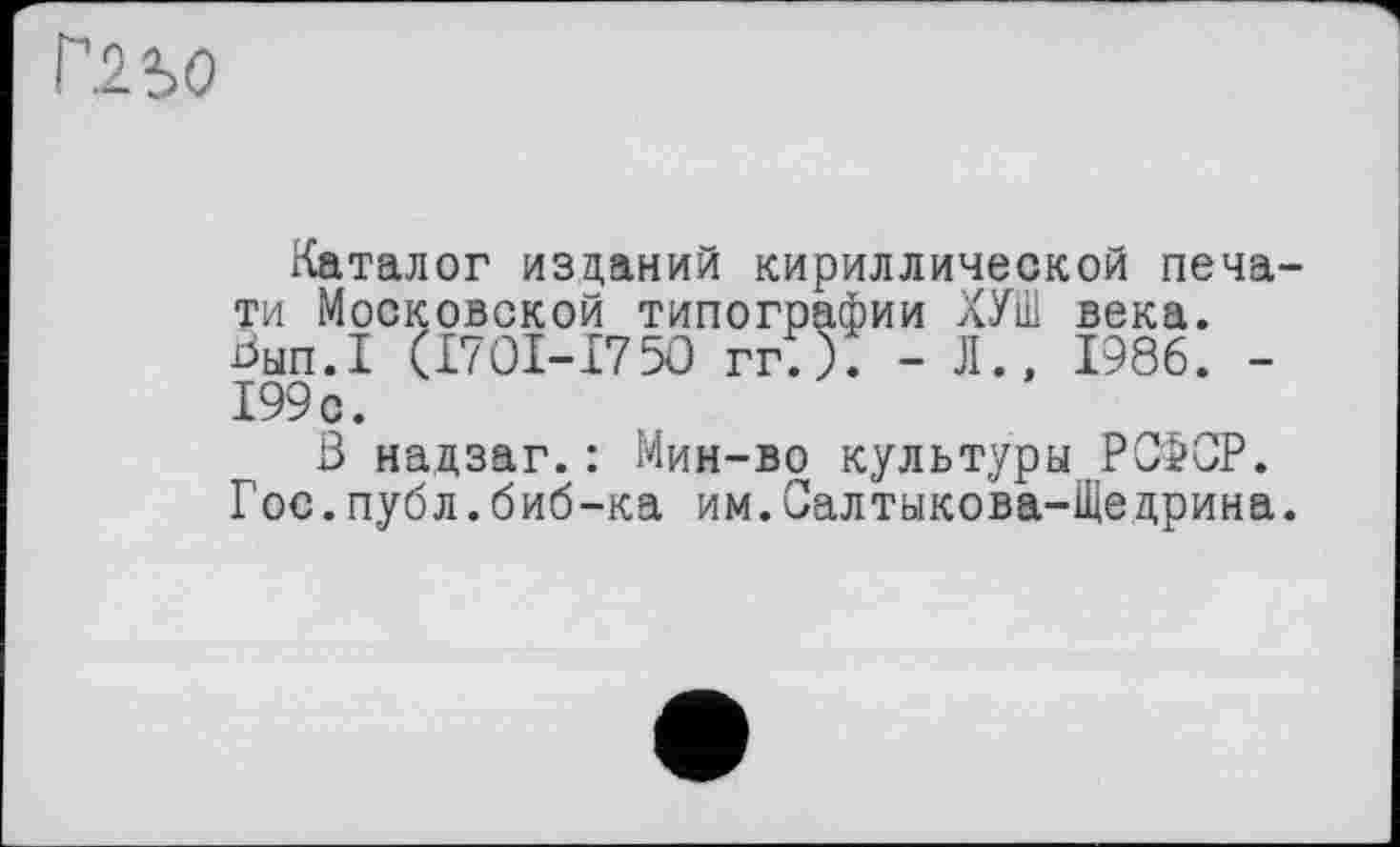 ﻿Каталог изданий кириллической печати Московской типографии ХУШ века. Ьып.Х ÇI7OI-I75O гг;). - Л., 1986. -199 с.
В надзаг.: Мин-во культуры РСФОР. Г ос.публ.биб-ка им.Салтыкова-Щедрина.